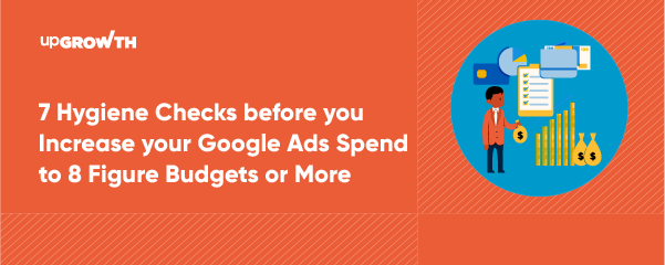 7 Hygiene Checks before you Increase your Google Ads Spend to 8 Figure Budgets or More